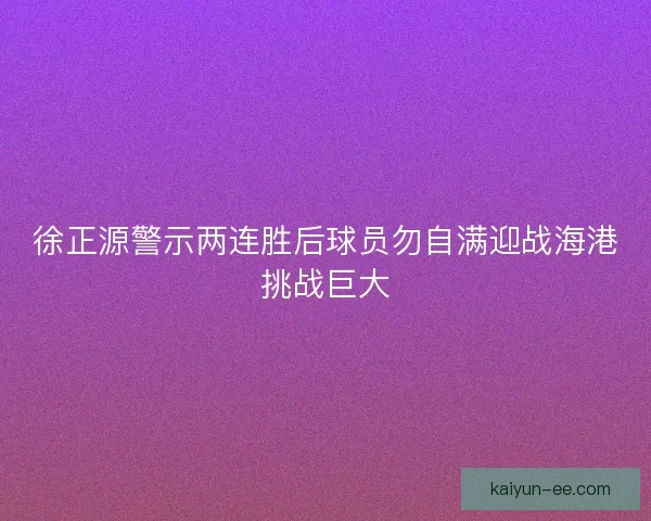 徐正源警示两连胜后球员勿自满迎战海港挑战巨大