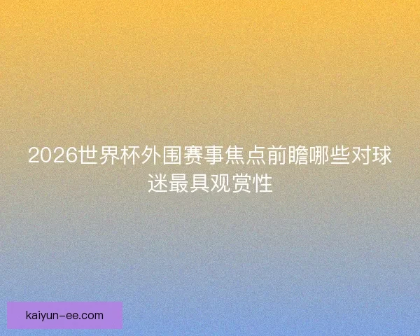 2026世界杯外围赛事焦点前瞻哪些对球迷最具观赏性 2026世界杯外围赛事焦点前瞻哪些对球迷最具观赏性