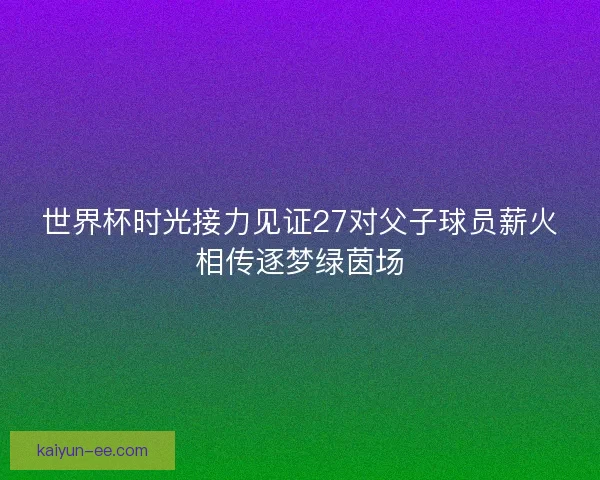世界杯时光接力见证27对父子球员薪火相传逐梦绿茵场